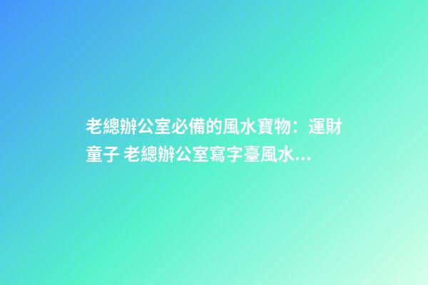 老總辦公室必備的風水寶物：運財童子 老總辦公室寫字臺風水布置